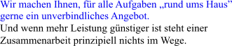 Wir machen Ihnen, fr alle Aufgaben rund ums Haus gerne ein unverbindliches Angebot.  Und wenn mehr Leistung gnstiger ist steht einer  Zusammenarbeit prinzipiell nichts im Wege.